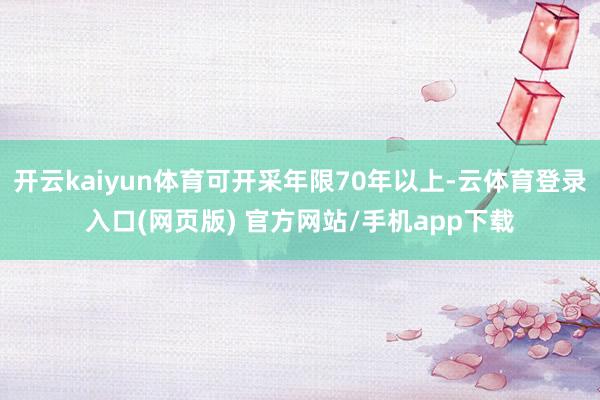 开云kaiyun体育可开采年限70年以上-云体育登录入口(网页版) 官方网站/手机app下载