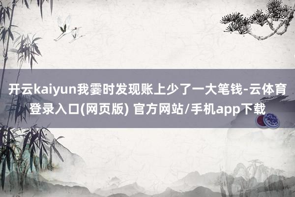 开云kaiyun我霎时发现账上少了一大笔钱-云体育登录入口(网页版) 官方网站/手机app下载